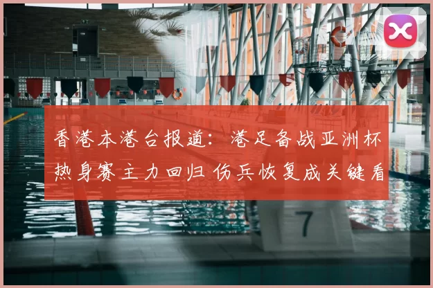 香港本港台报道：港足备战亚洲杯热身赛主力回归 伤兵恢复成关键看点