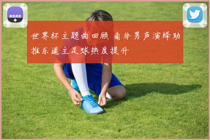 世界杯主题曲回顾 南非男声演绎助推东道主足球热度提升