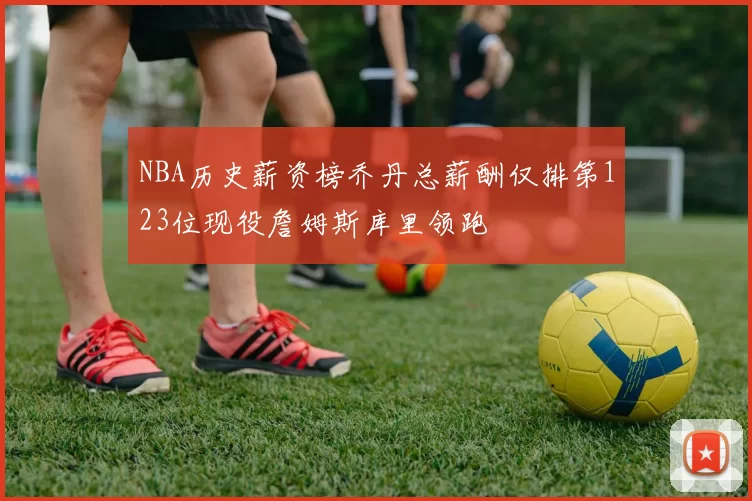 NBA历史薪资榜乔丹总薪酬仅排第123位现役詹姆斯库里领跑