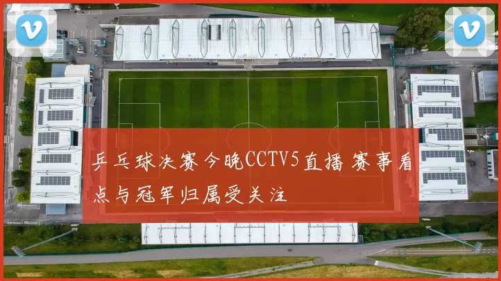 乒乓球决赛今晚CCTV5直播 赛事看点与冠军归属受关注