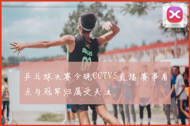 乒乓球决赛今晚CCTV5直播 赛事看点与冠军归属受关注