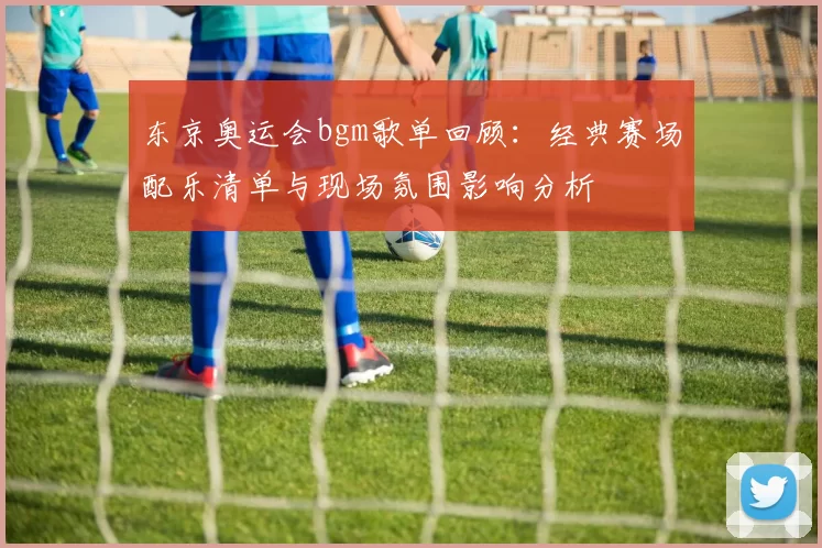 东京奥运会bgm歌单回顾:经典赛场配乐清单与现场氛围影响分析