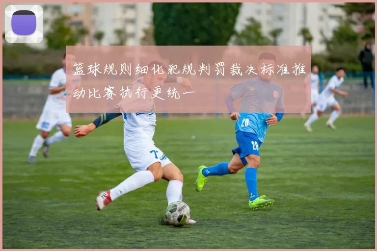 篮球规则细化犯规判罚裁决标准推动比赛执行更统一