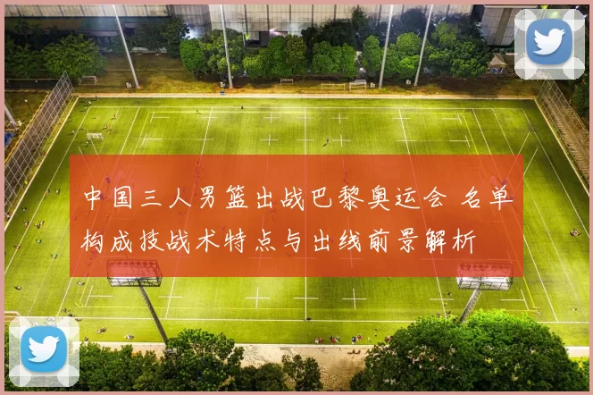 中国三人男篮出战巴黎奥运会 名单构成技战术特点与出线前景解析