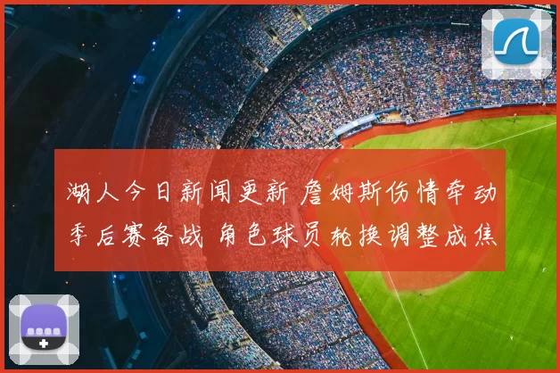 湖人今日新闻更新 詹姆斯伤情牵动季后赛备战 角色球员轮换调整成焦点