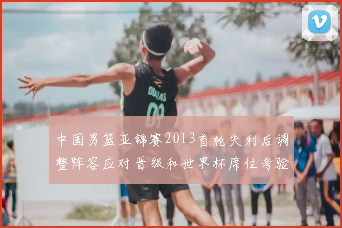 中国男篮亚锦赛2013首轮失利后调整阵容应对晋级和世界杯席位考验