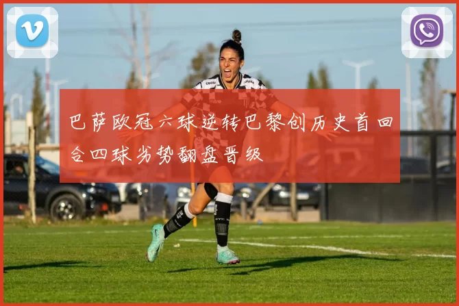 巴萨欧冠六球逆转巴黎创历史首回合四球劣势翻盘晋级