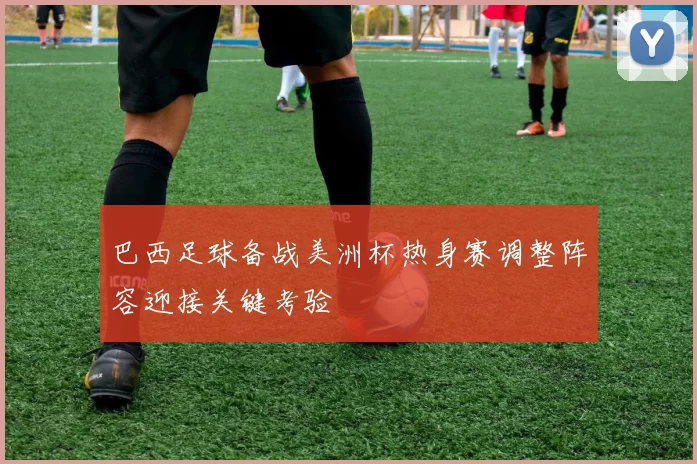 巴西足球备战美洲杯热身赛调整阵容迎接关键考验