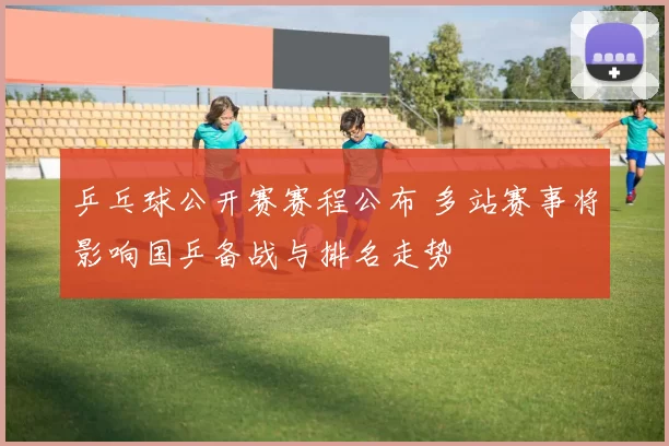 乒乓球公开赛赛程公布 多站赛事将影响国乒备战与排名走势