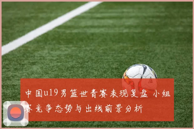 中国u19男篮世青赛表现复盘 小组赛竞争态势与出线前景分析