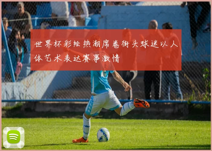 世界杯彩绘热潮席卷街头球迷以人体艺术表达赛事激情