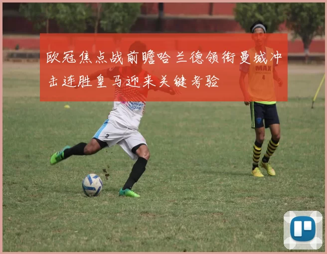 欧冠焦点战前瞻哈兰德领衔曼城冲击连胜皇马迎来关键考验