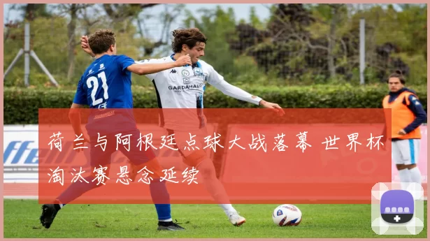 荷兰与阿根廷点球大战落幕 世界杯淘汰赛悬念延续