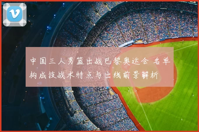 中国三人男篮出战巴黎奥运会 名单构成技战术特点与出线前景解析