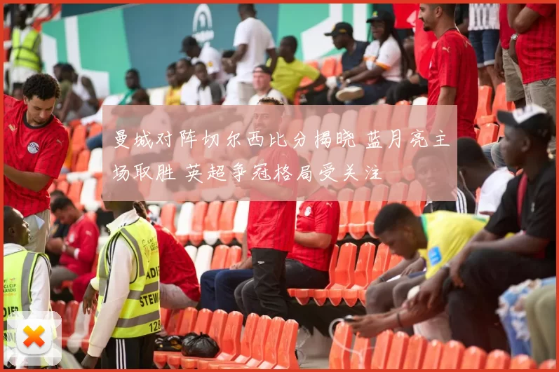 曼城对阵切尔西比分揭晓 蓝月亮主场取胜 英超争冠格局受关注