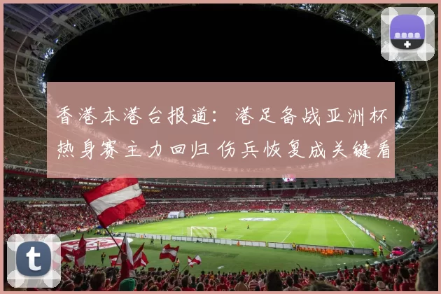 香港本港台报道:港足备战亚洲杯热身赛主力回归 伤兵恢复成关键看点