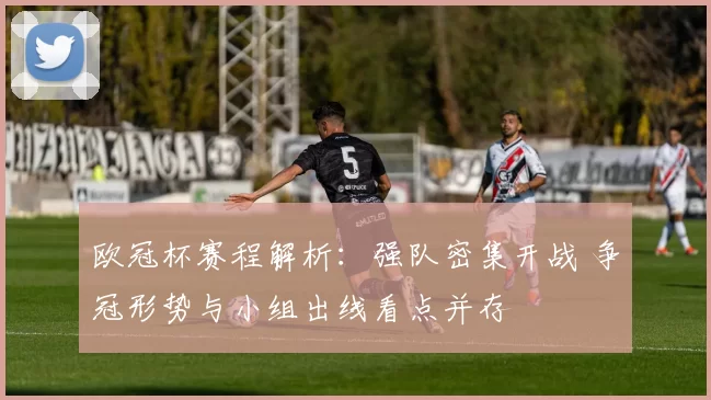 欧冠杯赛程解析:强队密集开战 争冠形势与小组出线看点并存