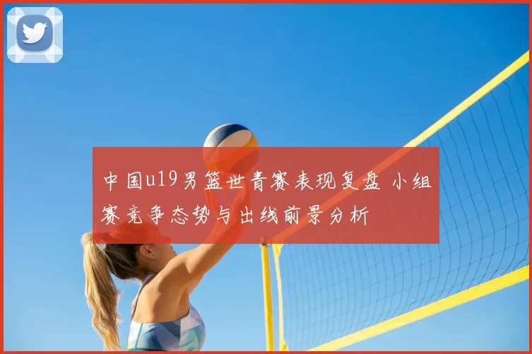 中国u19男篮世青赛表现复盘 小组赛竞争态势与出线前景分析