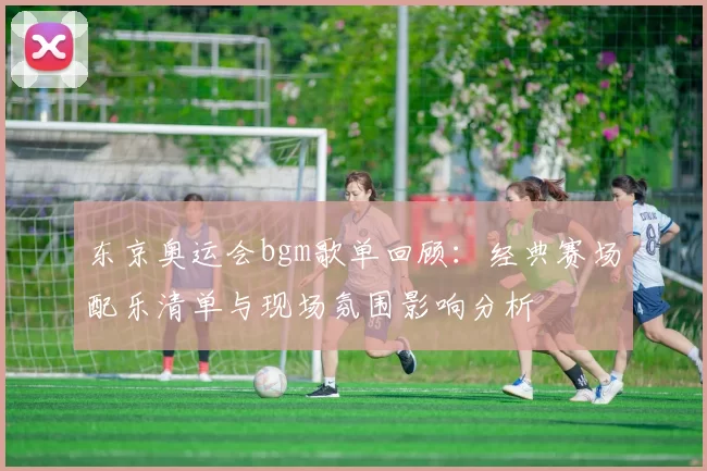 东京奥运会bgm歌单回顾:经典赛场配乐清单与现场氛围影响分析