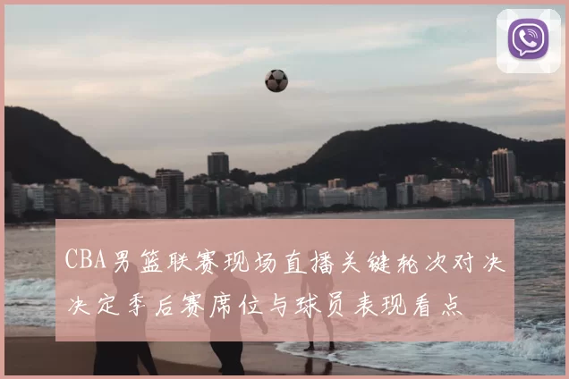 CBA男篮联赛现场直播关键轮次对决决定季后赛席位与球员表现看点