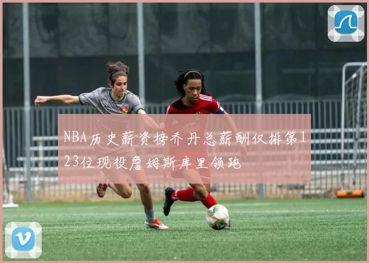 NBA历史薪资榜乔丹总薪酬仅排第123位现役詹姆斯库里领跑