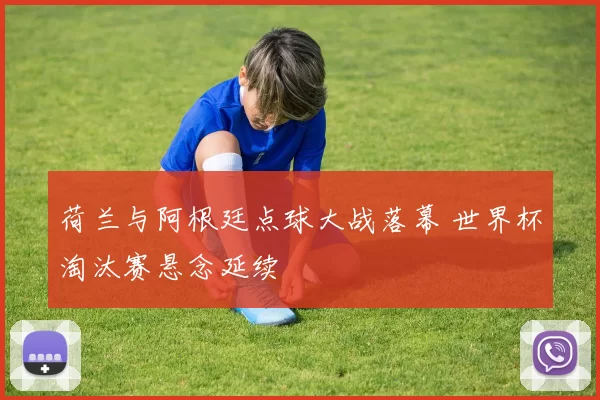 荷兰与阿根廷点球大战落幕 世界杯淘汰赛悬念延续