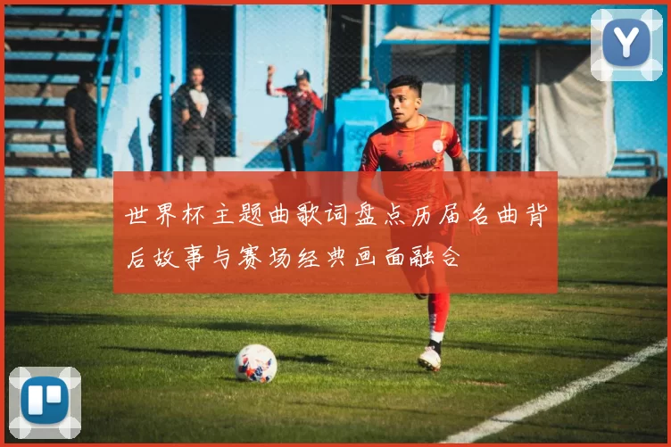 世界杯主题曲歌词盘点历届名曲背后故事与赛场经典画面融合