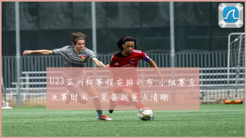 U23亚洲杯赛程安排公布 小组赛至决赛时间一览备战重点清晰