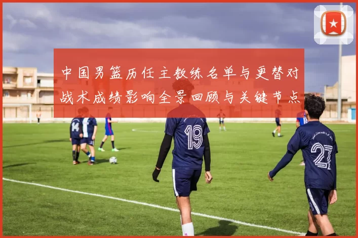 中国男篮历任主教练名单与更替对战术成绩影响全景回顾与关键节点解析
