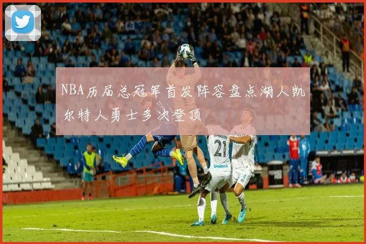 NBA历届总冠军首发阵容盘点湖人凯尔特人勇士多次登顶
