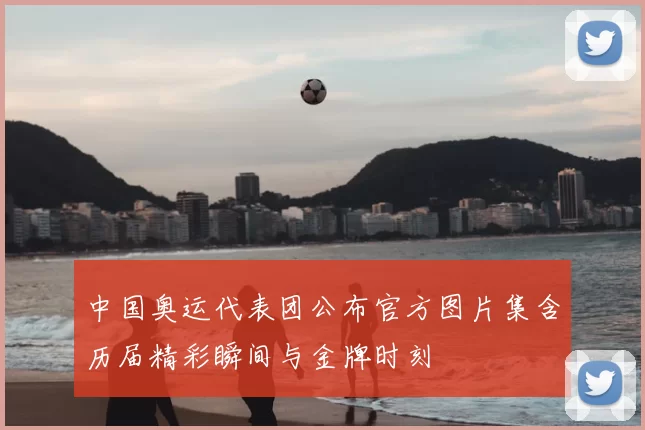 中国奥运代表团公布官方图片集含历届精彩瞬间与金牌时刻