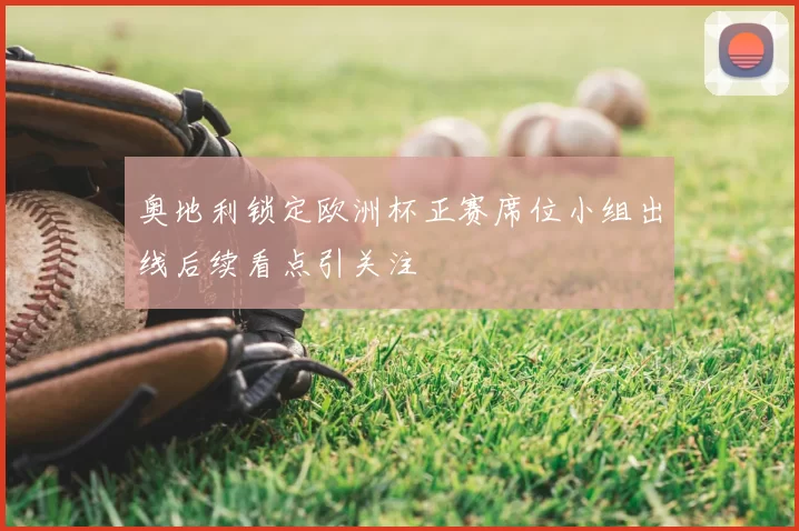奥地利锁定欧洲杯正赛席位小组出线后续看点引关注