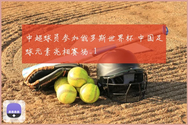 中超球员参加俄罗斯世界杯 中国足球元素亮相赛场_1