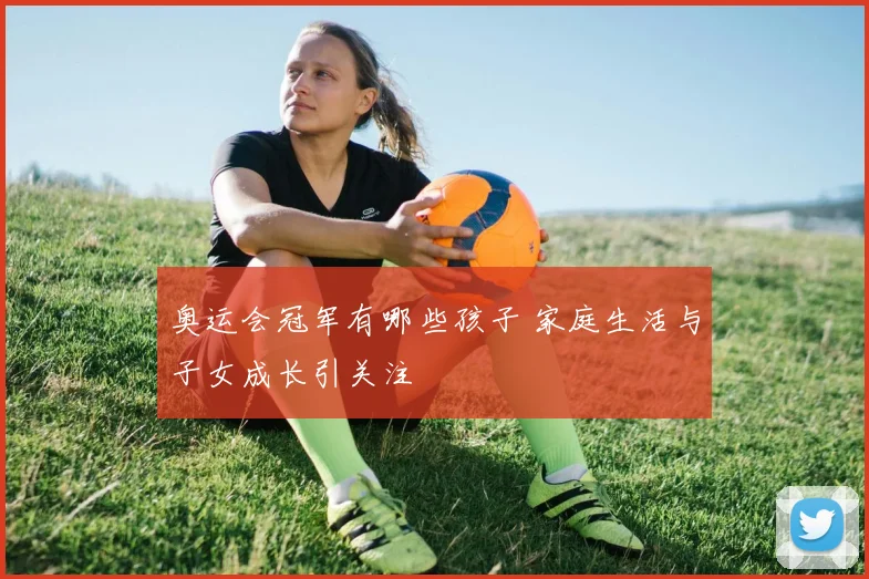 奥运会冠军有哪些孩子 家庭生活与子女成长引关注