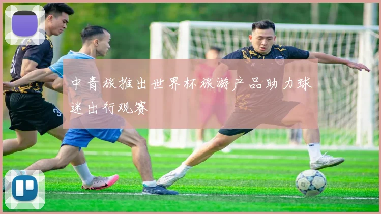 中青旅推出世界杯旅游产品助力球迷出行观赛