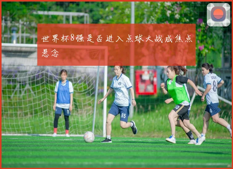 世界杯8强是否进入点球大战成焦点悬念