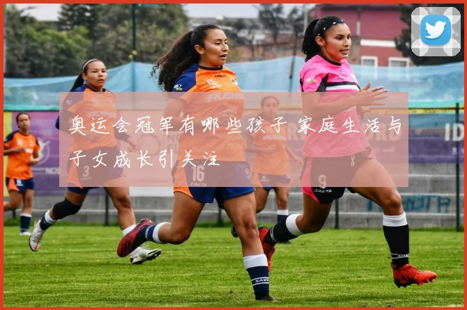 奥运会冠军有哪些孩子 家庭生活与子女成长引关注