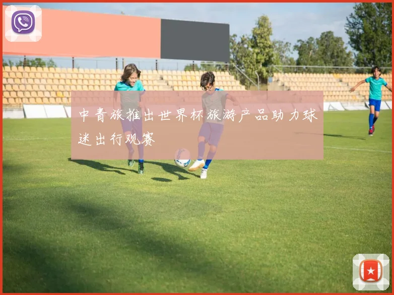 中青旅推出世界杯旅游产品助力球迷出行观赛